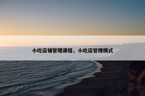 小吃店铺管理课程，小吃店管理模式
