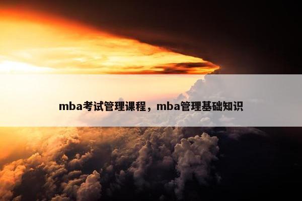 mba考试管理课程，mba管理基础知识