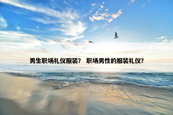 男生职场礼仪服装？ 职场男性的服装礼仪？
