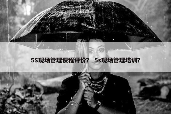 5S现场管理课程评价？ 5s现场管理培训？