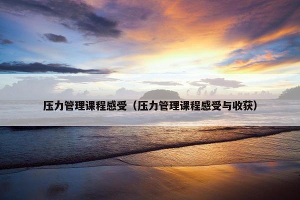 压力管理课程感受（压力管理课程感受与收获）