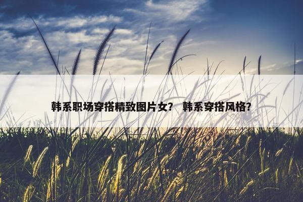 韩系职场穿搭精致图片女？ 韩系穿搭风格？