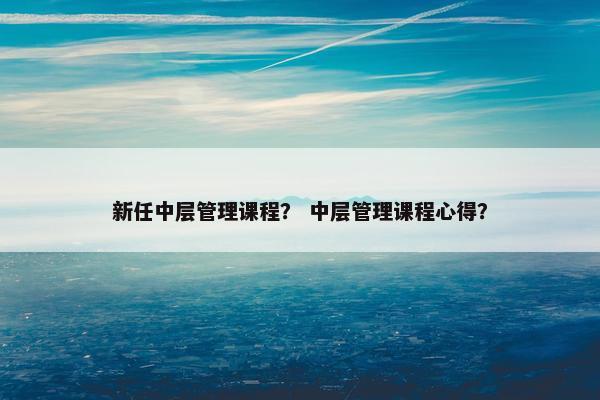 新任中层管理课程？ 中层管理课程心得？