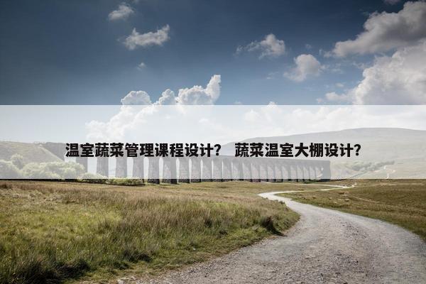 温室蔬菜管理课程设计？ 蔬菜温室大棚设计？