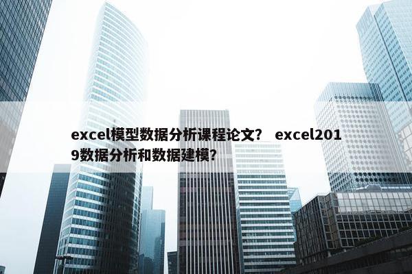 excel模型数据分析课程论文？ excel2019数据分析和数据建模？