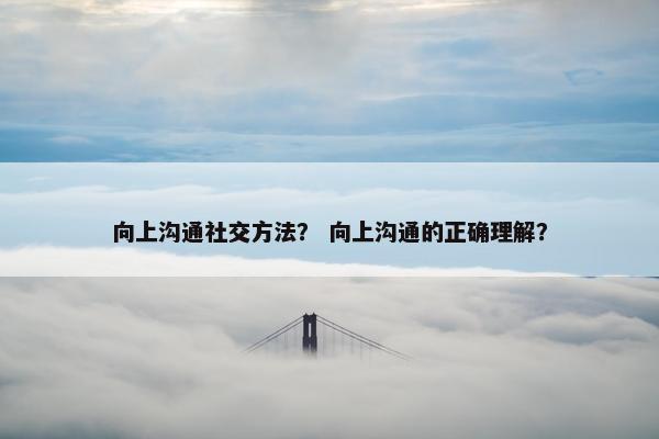 向上沟通社交方法？ 向上沟通的正确理解？