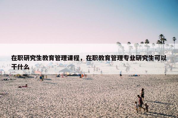 在职研究生教育管理课程，在职教育管理专业研究生可以干什么