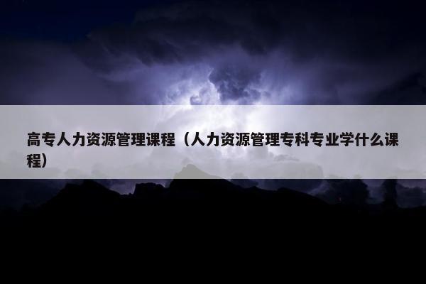 高专人力资源管理课程（人力资源管理专科专业学什么课程）