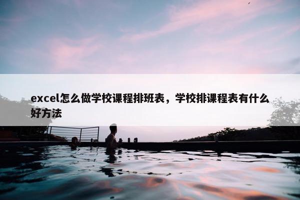 excel怎么做学校课程排班表，学校排课程表有什么好方法