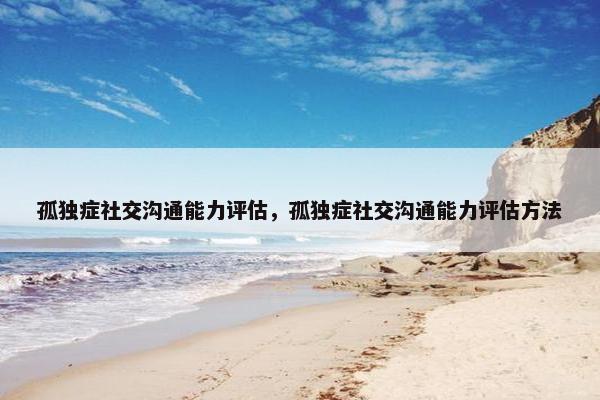 孤独症社交沟通能力评估，孤独症社交沟通能力评估方法