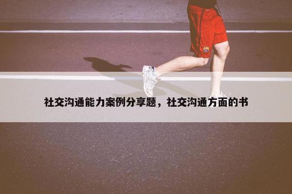 社交沟通能力案例分享题，社交沟通方面的书