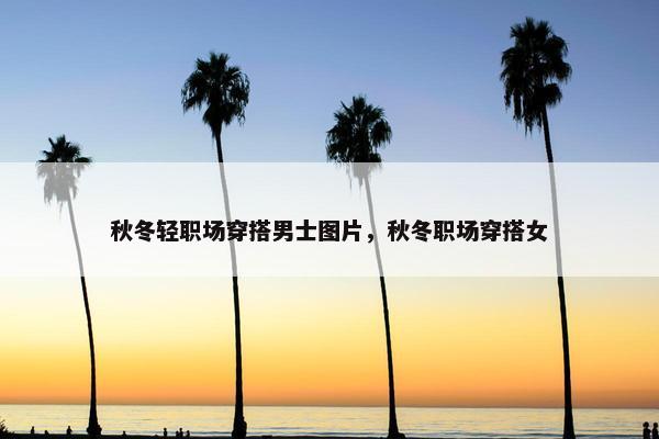 秋冬轻职场穿搭男士图片，秋冬职场穿搭女