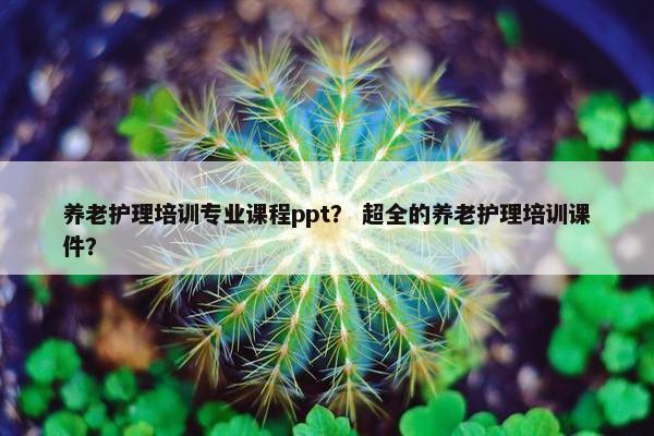养老护理培训专业课程ppt？ 超全的养老护理培训课件？