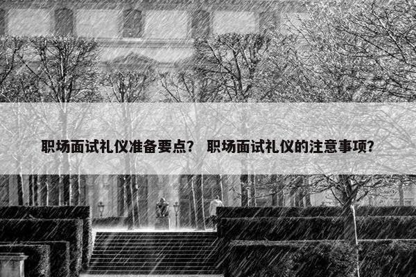 职场面试礼仪准备要点？ 职场面试礼仪的注意事项？