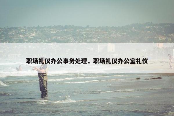 职场礼仪办公事务处理，职场礼仪办公室礼仪