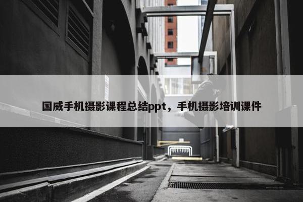 国威手机摄影课程总结ppt，手机摄影培训课件