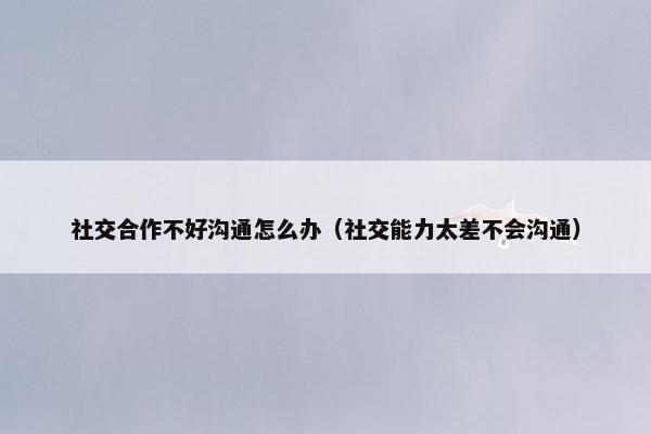 社交合作不好沟通怎么办（社交能力太差不会沟通）