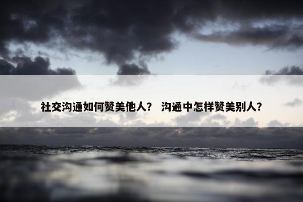 社交沟通如何赞美他人？ 沟通中怎样赞美别人？