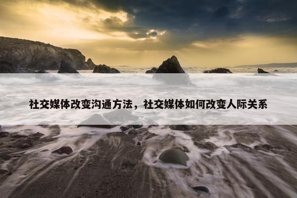 社交媒体改变沟通方法，社交媒体如何改变人际关系