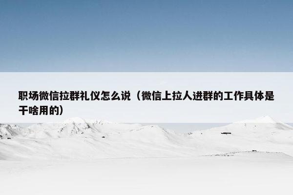 职场微信拉群礼仪怎么说（微信上拉人进群的工作具体是干啥用的）