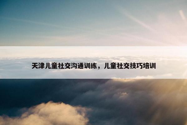 天津儿童社交沟通训练，儿童社交技巧培训