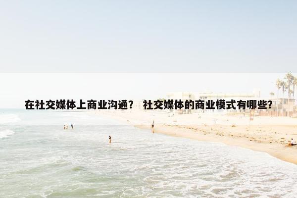 在社交媒体上商业沟通？ 社交媒体的商业模式有哪些？