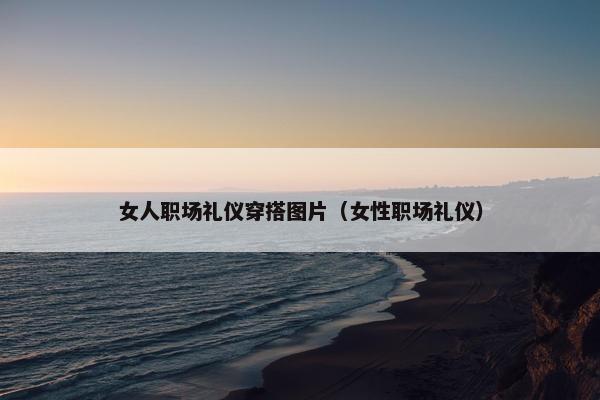 女人职场礼仪穿搭图片（女性职场礼仪）