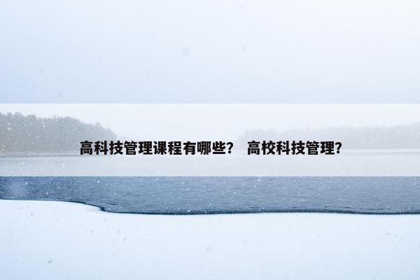 高科技管理课程有哪些？ 高校科技管理？