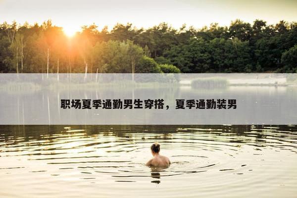 职场夏季通勤男生穿搭，夏季通勤装男