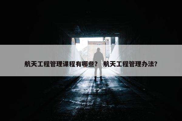 航天工程管理课程有哪些？ 航天工程管理办法？