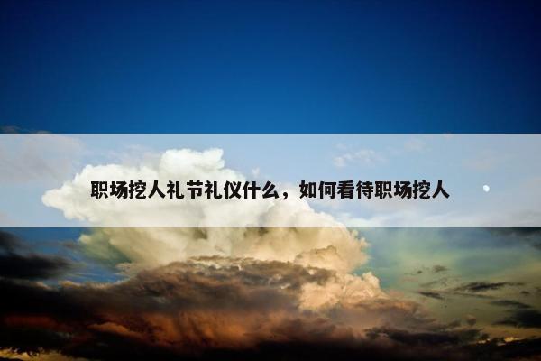 职场挖人礼节礼仪什么，如何看待职场挖人