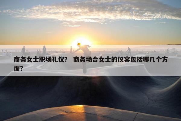 商务女士职场礼仪？ 商务场合女士的仪容包括哪几个方面？