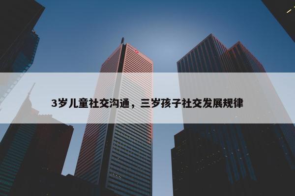 3岁儿童社交沟通，三岁孩子社交发展规律
