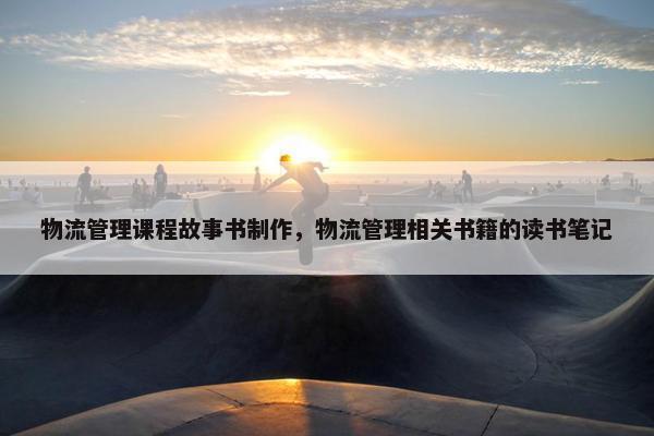 物流管理课程故事书制作，物流管理相关书籍的读书笔记
