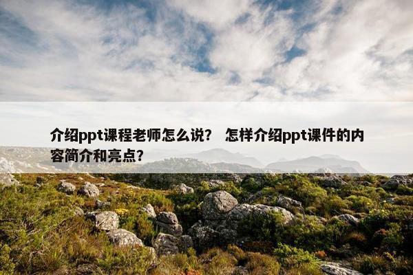 介绍ppt课程老师怎么说？ 怎样介绍ppt课件的内容简介和亮点？