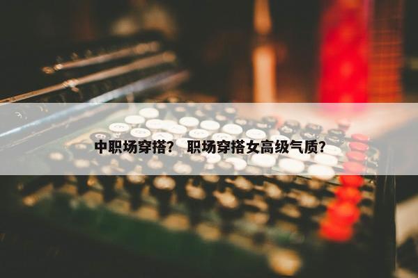 中职场穿搭？ 职场穿搭女高级气质？
