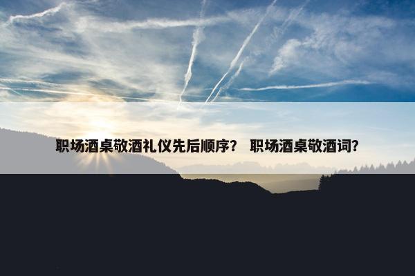 职场酒桌敬酒礼仪先后顺序？ 职场酒桌敬酒词？