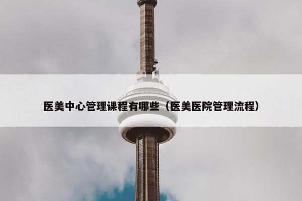 医美中心管理课程有哪些（医美医院管理流程）