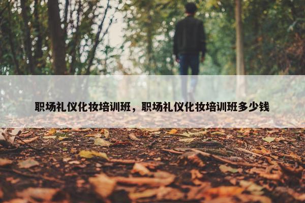 职场礼仪化妆培训班，职场礼仪化妆培训班多少钱