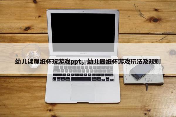 幼儿课程纸杯玩游戏ppt，幼儿园纸杯游戏玩法及规则