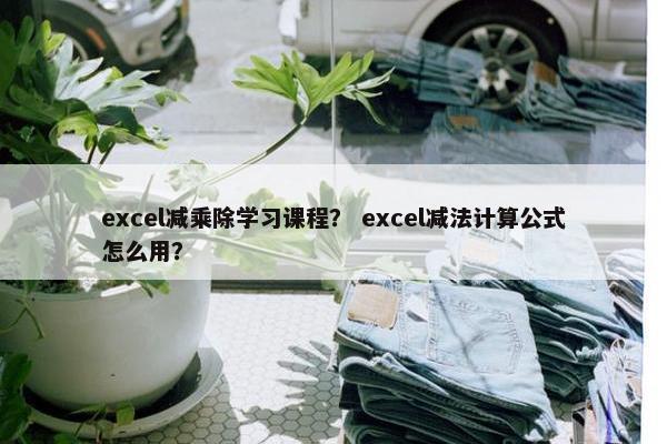 excel减乘除学习课程？ excel减法计算公式怎么用？