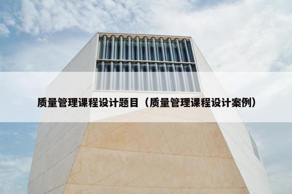 质量管理课程设计题目（质量管理课程设计案例）