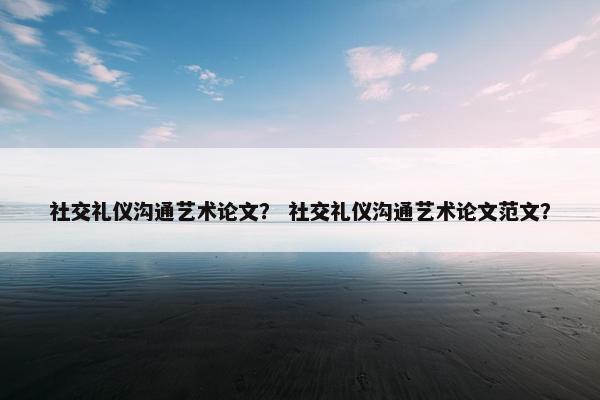 社交礼仪沟通艺术论文？ 社交礼仪沟通艺术论文范文？