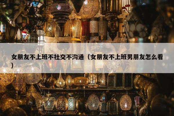 女朋友不上班不社交不沟通（女朋友不上班男朋友怎么看）