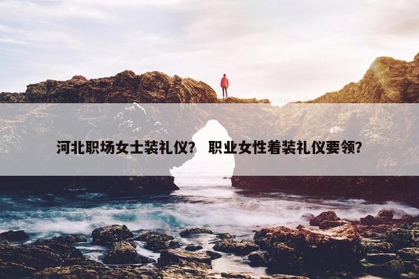 河北职场女士装礼仪？ 职业女性着装礼仪要领？