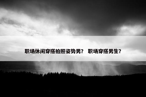 职场休闲穿搭拍照姿势男？ 职场穿搭男生？