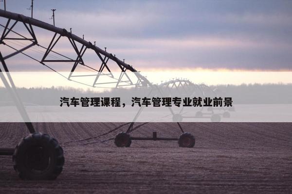 汽车管理课程，汽车管理专业就业前景