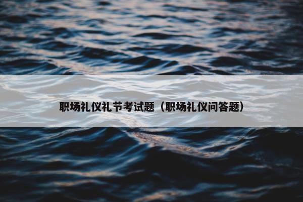 职场礼仪礼节考试题（职场礼仪问答题）