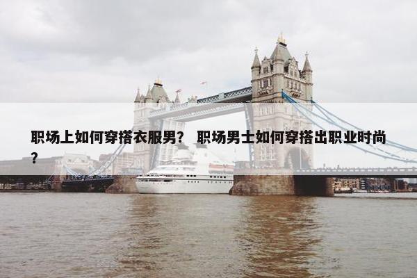 职场上如何穿搭衣服男？ 职场男士如何穿搭出职业时尚？