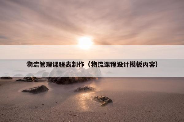 物流管理课程表制作（物流课程设计模板内容）